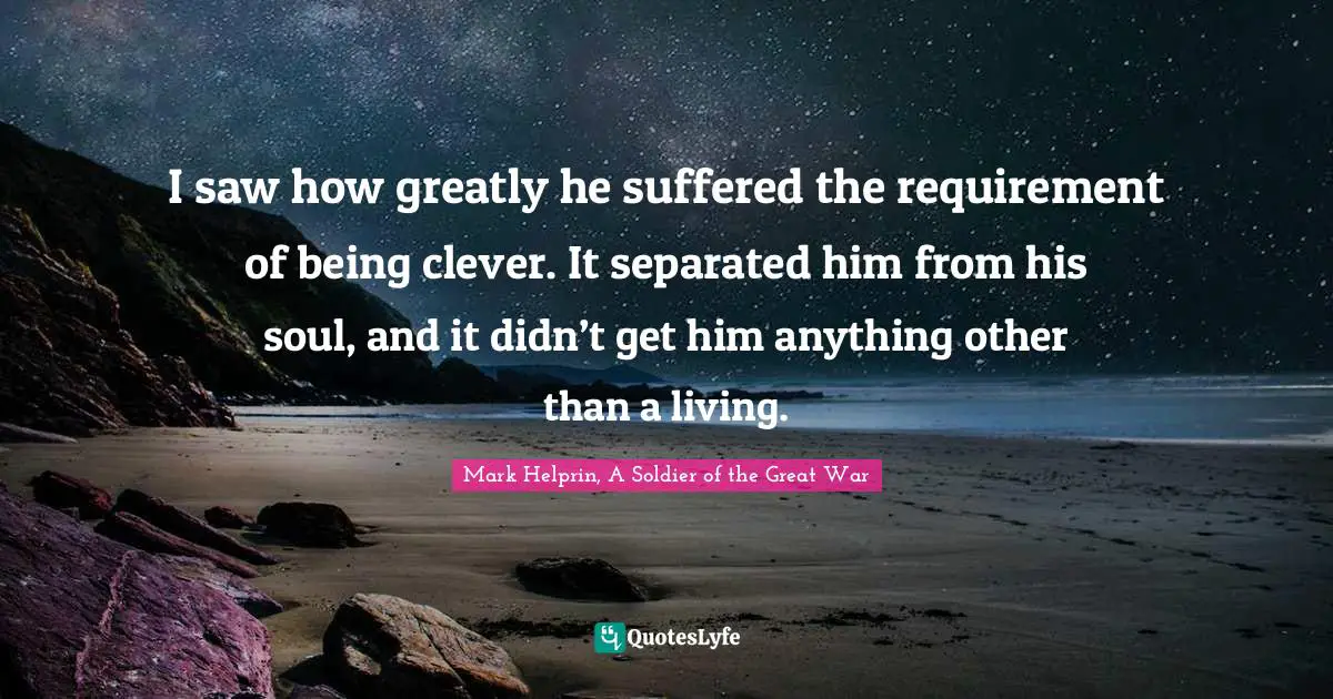 I saw how greatly he suffered the requirement of being clever. It separated him from his soul, and it didn’t get him anything other than a living.