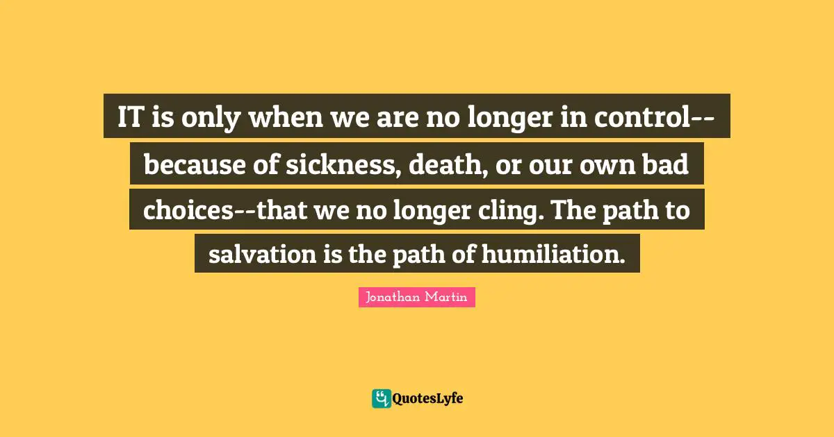 IT is only when we are no longer in control--because of sickness, death, or our own bad choices--that we no longer cling. The path to salvation is the path of humiliation.