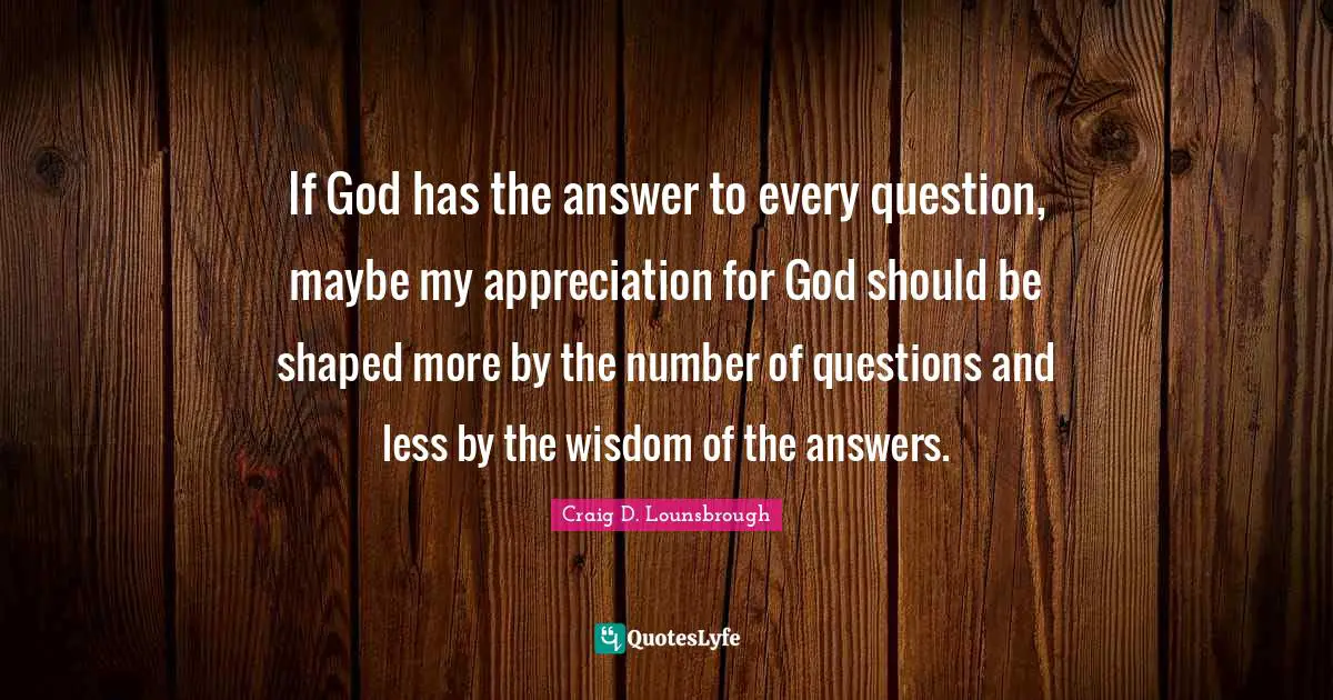 If God has the answer to every question, maybe my appreciation for God should be shaped more by the number of questions and less by the wisdom of the answers.