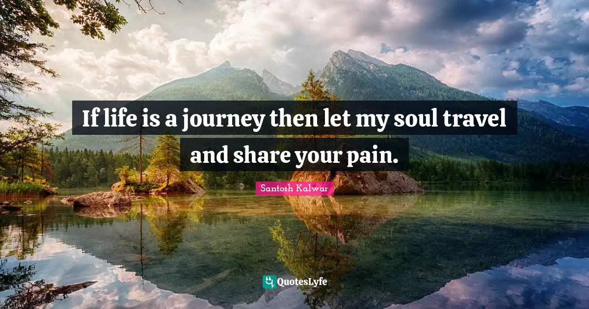 If life is a journey then let my soul travel and share your pain.