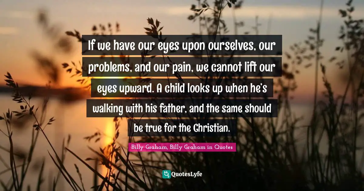 If we have our eyes upon ourselves, our problems, and our pain, we cannot lift our eyes upward. A child looks up when he’s walking with his father, and the same should be true for the Christian.