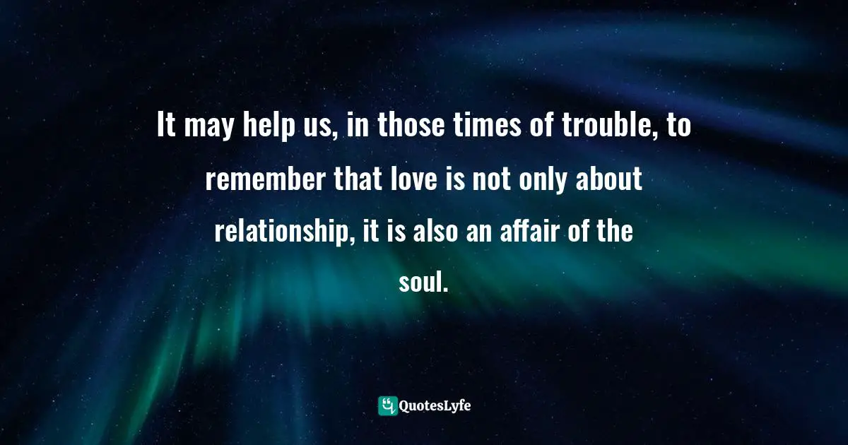 It may help us, in those times of trouble, to remember that love is not only about relationship, it is also an affair of the soul.