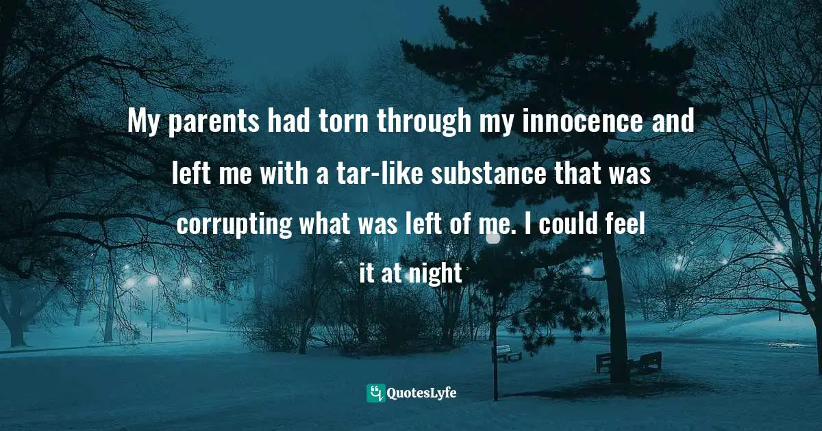 My parents had torn through my innocence and left me with a tar-like substance that was corrupting what was left of me. I could feel it at night