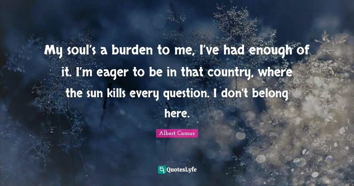 My soul’s a burden to me, I’ve had enough of it. I’m eager to be in that country, where the sun kills every question. I don’t belong here.