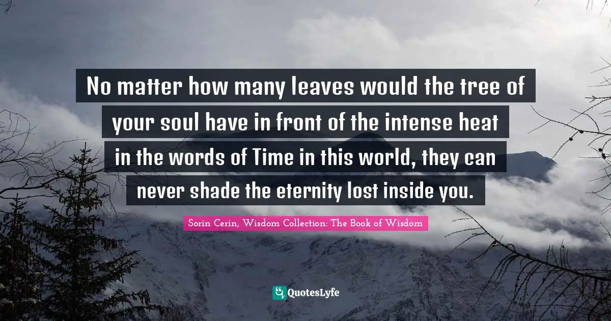 No matter how many leaves would the tree of your soul have in front of the intense heat in the words of Time in this world, they can never shade the eternity lost inside you.