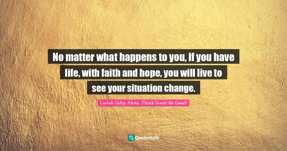 No matter what happens to you, if you have life, with faith and hope, you will live to see your situation change.