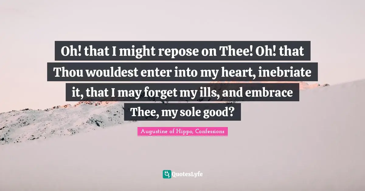 Oh! that I might repose on Thee! Oh! that Thou wouldest enter into my heart, inebriate it, that I may forget my ills, and embrace Thee, my sole good?