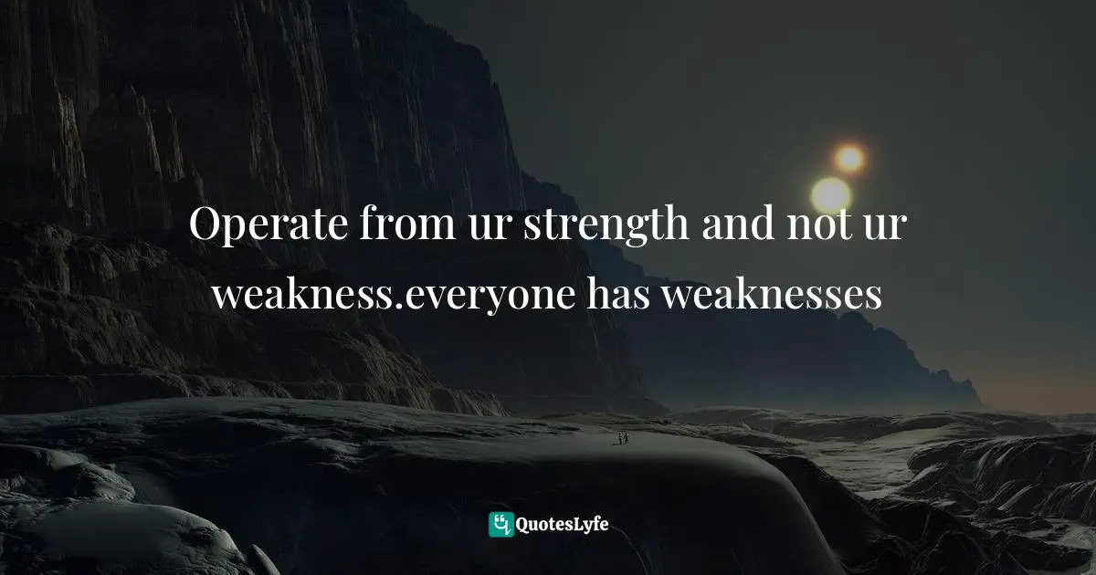 Operate from ur strength and not ur weakness.everyone has weaknesses