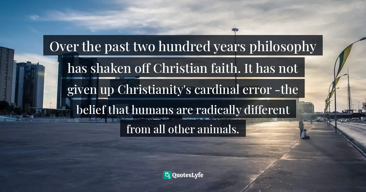 Over the past two hundred years philosophy has shaken off Christian faith. It has not given up Christianity's cardinal error -the belief that humans are radically different from all other animals.