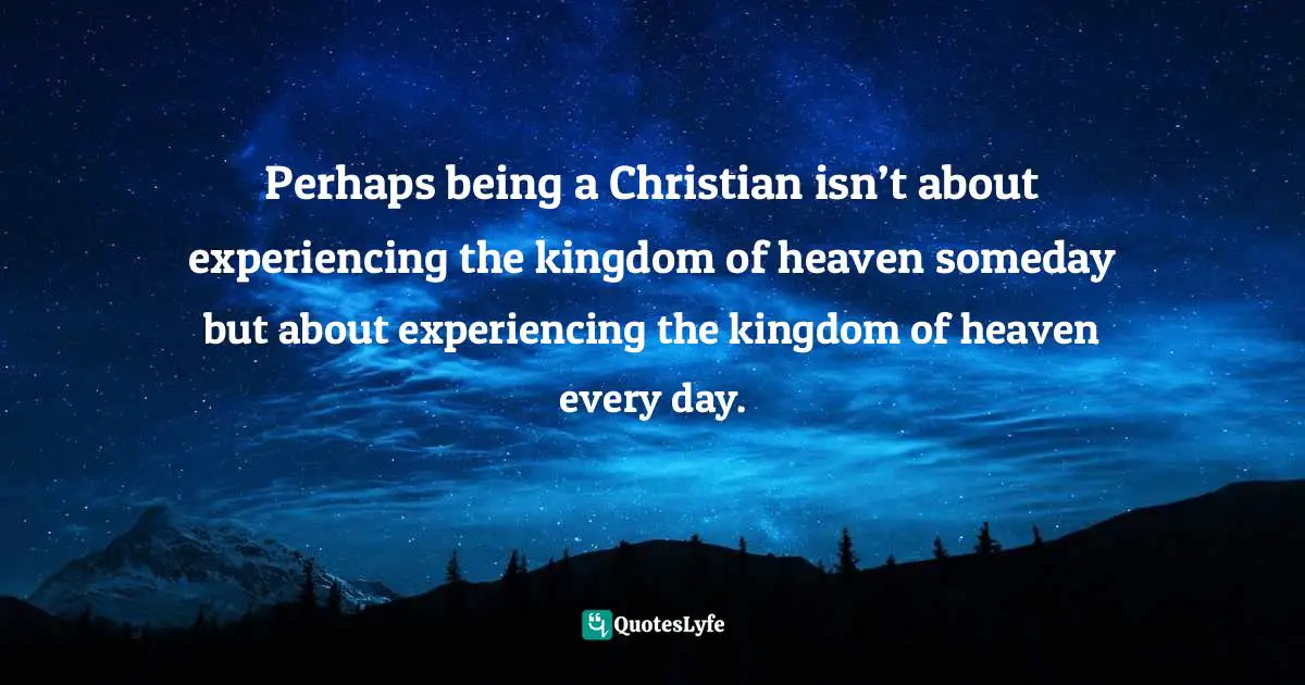 Perhaps being a Christian isn’t about experiencing the kingdom of heaven someday but about experiencing the kingdom of heaven every day.
