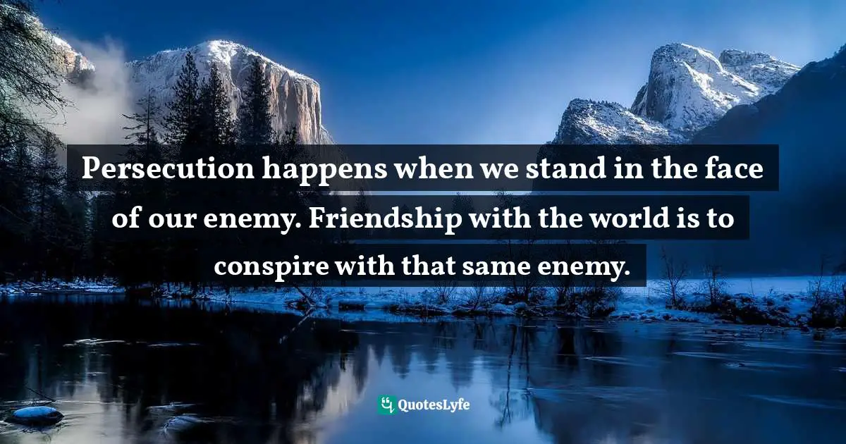Persecution happens when we stand in the face of our enemy. Friendship with the world is to conspire with that same enemy.