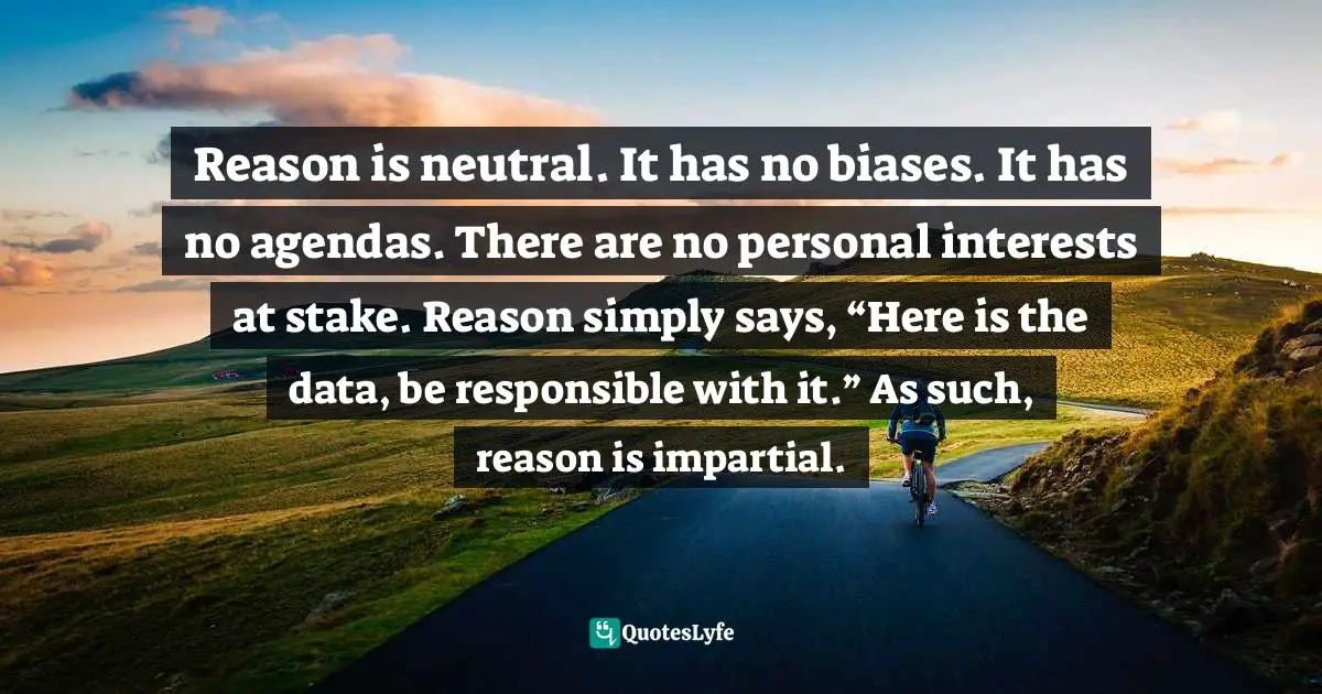 Reason is neutral. It has no biases. It has no agendas. There are no personal interests at stake. Reason simply says, “Here is the data, be responsible with it.” As such, reason is impartial.