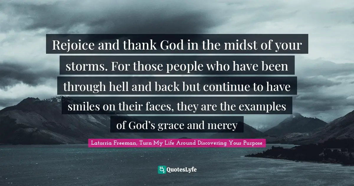 Rejoice and thank God in the midst of your storms. For those people who have been through hell and back but continue to have smiles on their faces, they are the examples of God’s grace and mercy