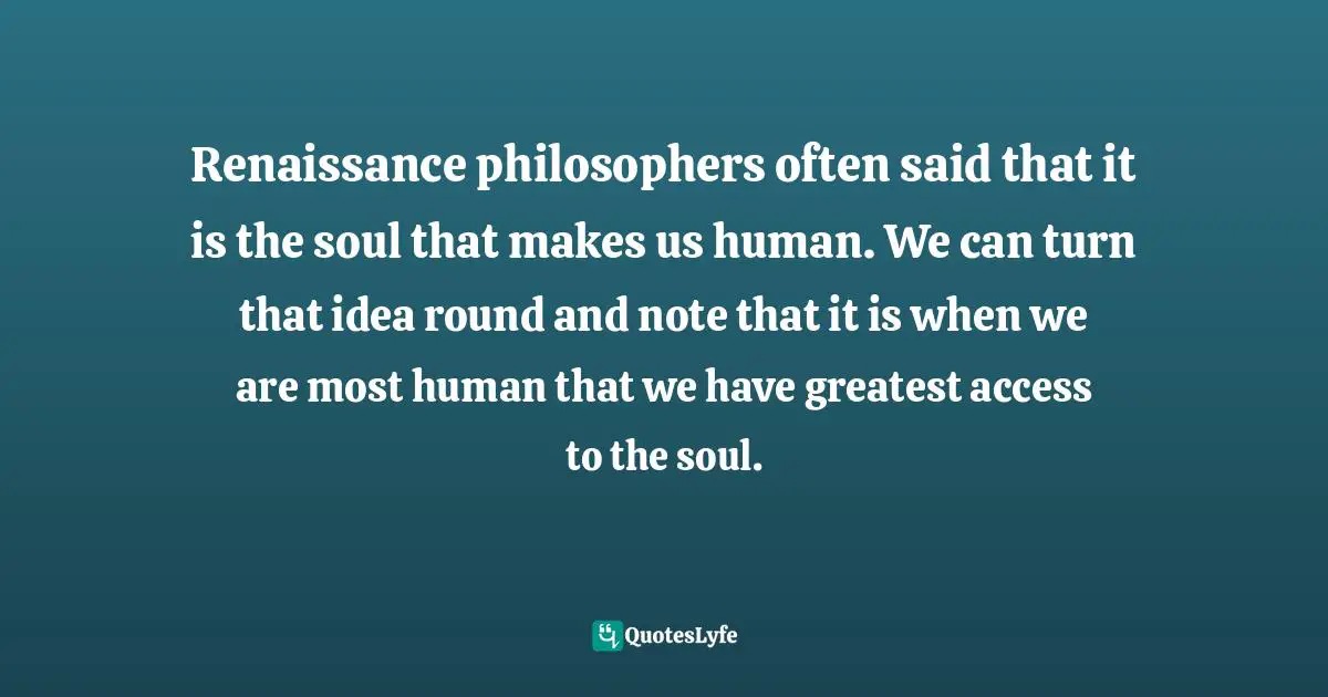 Renaissance philosophers often said that it is the soul that makes us human. We can turn that idea round and note that it is when we are most human that we have greatest access to the soul.