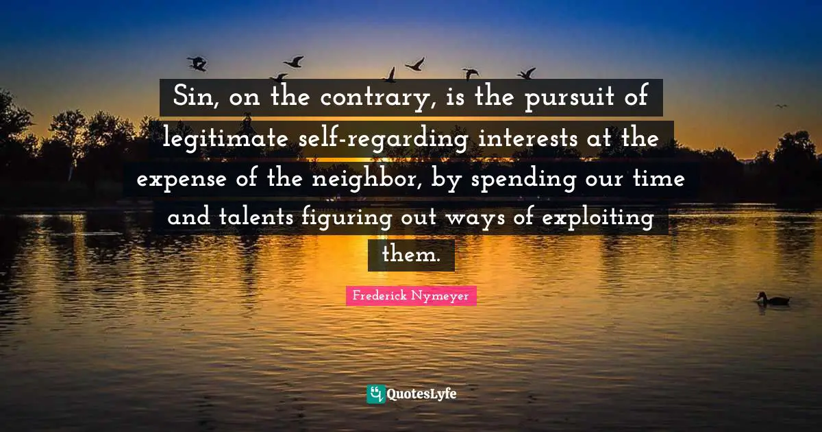 Sin, on the contrary, is the pursuit of legitimate self-regarding interests at the expense of the neighbor, by spending our time and talents figuring out ways of exploiting them.