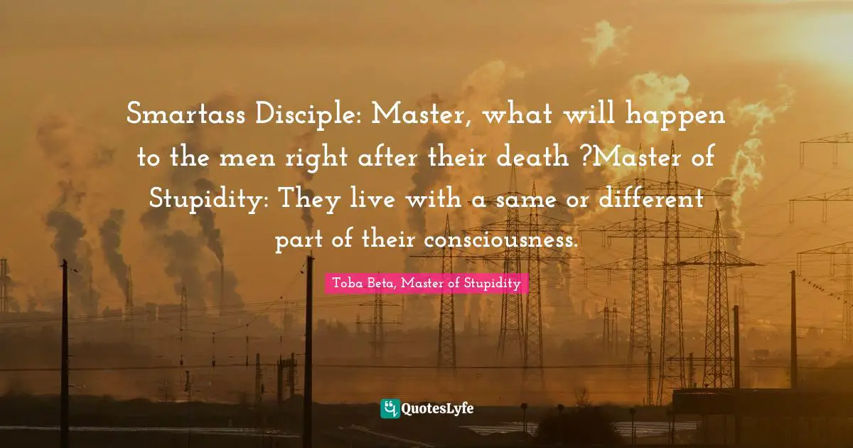 Smartass Disciple: Master, what will happen to the men right after their death ?Master of Stupidity: They live with a same or different part of their consciousness.