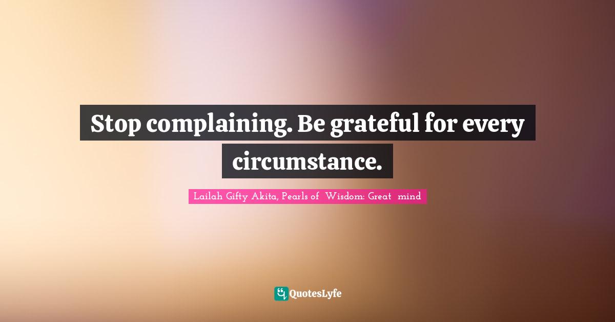 Stop complaining. Be grateful for every circumstance.