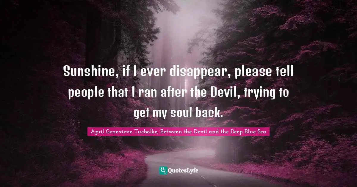 April Genevieve Tucholke Quotes: "Sunshine, if I ever disappear, please tell people that I ran after the Devil, trying to get my soul back."