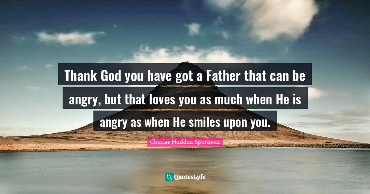 Thank God you have got a Father that can be angry, but that loves you as much when He is angry as when He smiles upon you.