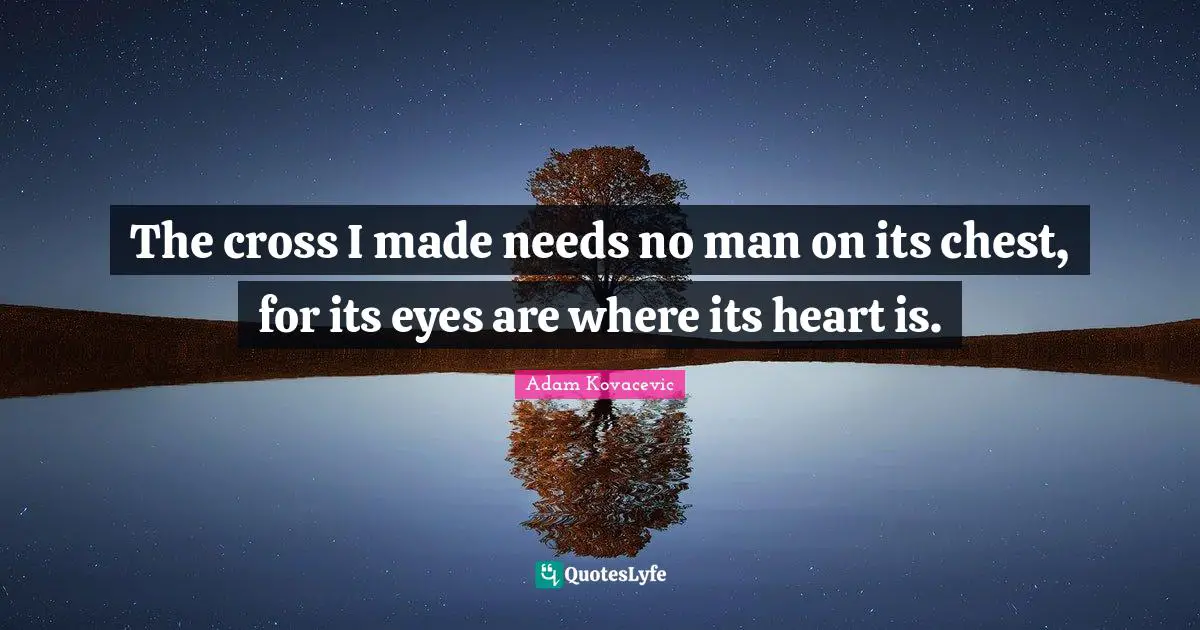 The cross I made needs no man on its chest, for its eyes are where its heart is.