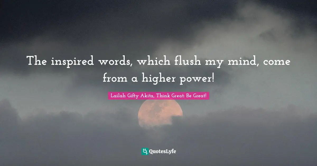 The inspired words, which flush my mind, come from a higher power!