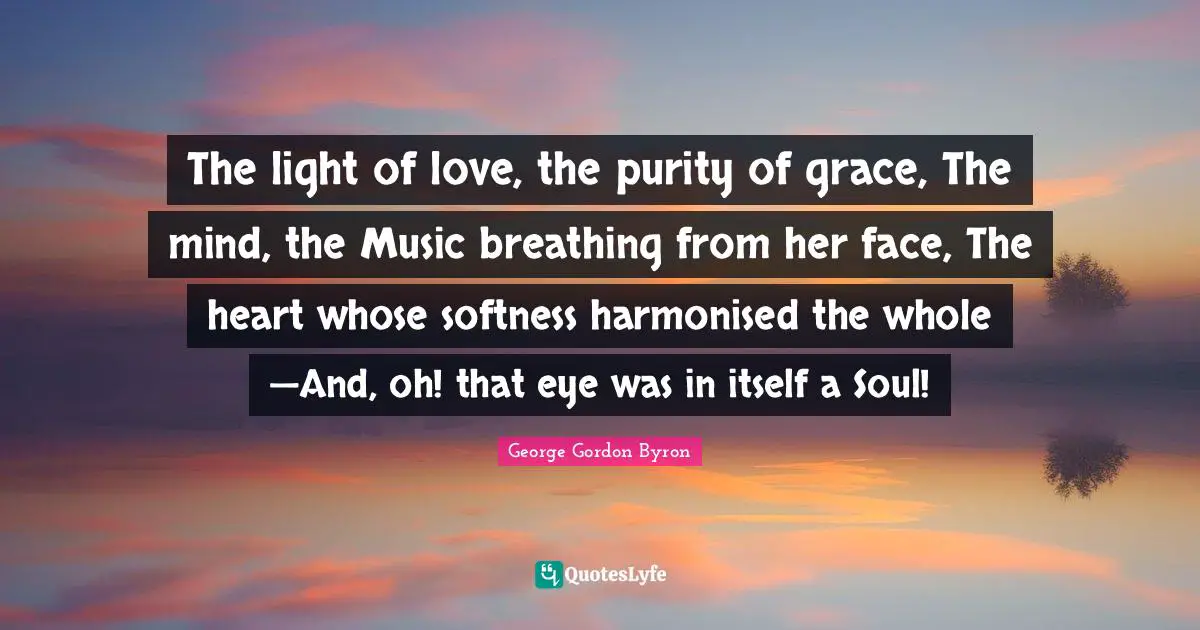 The light of love, the purity of grace, The mind, the Music breathing from her face, The heart whose softness harmonised the whole —And, oh! that eye was in itself a Soul!