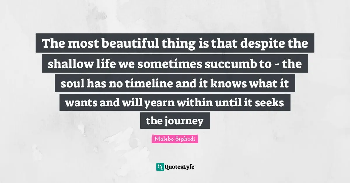 Malebo Sephodi Quotes: "The most beautiful thing is that despite the shallow life we sometimes succumb to - the soul has no timeline and it knows what it wants and will yearn within until it seeks the journey"