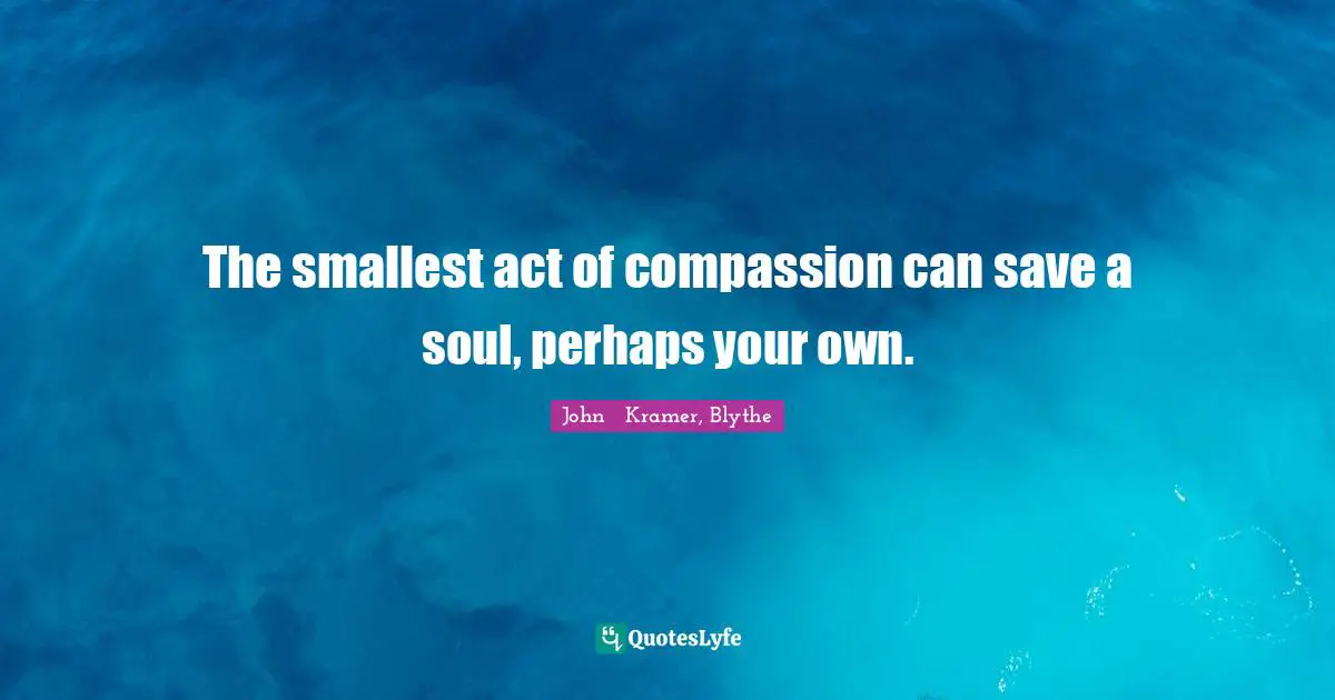 The smallest act of compassion can save a soul, perhaps your own.