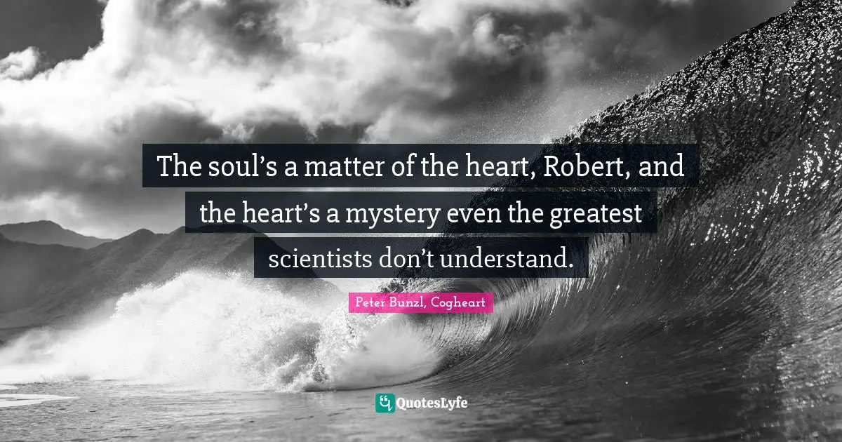 The soul’s a matter of the heart, Robert, and the heart’s a mystery even the greatest scientists don’t understand.