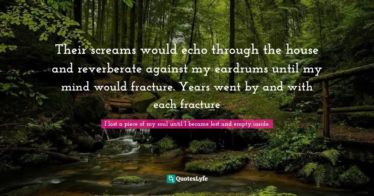 Their screams would echo through the house and reverberate against my eardrums until my mind would fracture. Years went by and with each fracture