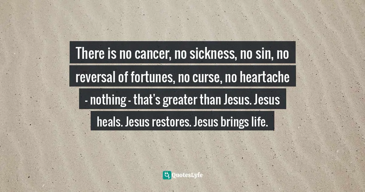 There is no cancer, no sickness, no sin, no reversal of fortunes, no curse, no heartache - nothing - that's greater than Jesus. Jesus heals. Jesus restores. Jesus brings life.