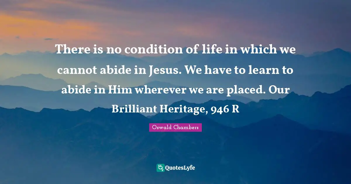 There is no condition of life in which we cannot abide in Jesus. We have to learn to abide in Him wherever we are placed. Our Brilliant Heritage, 946 R
