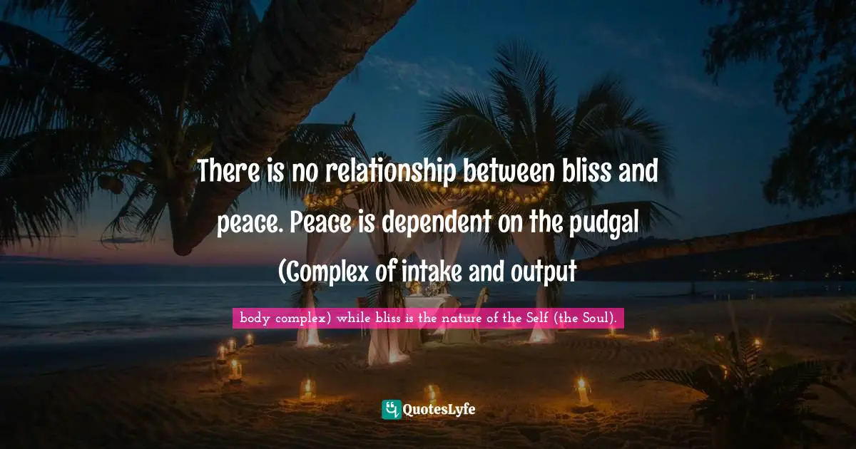 There is no relationship between bliss and peace. Peace is dependent on the pudgal (Complex of intake and output
