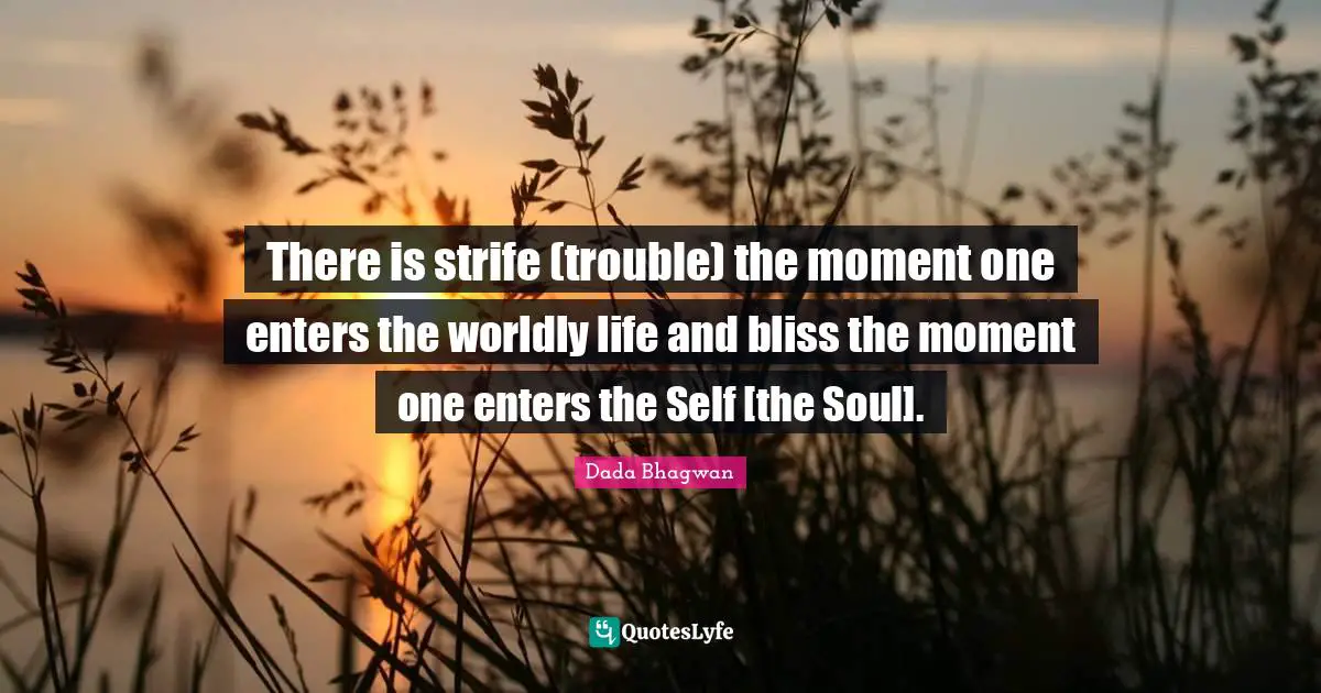 There is strife (trouble) the moment one enters the worldly life and bliss the moment one enters the Self [the Soul].
