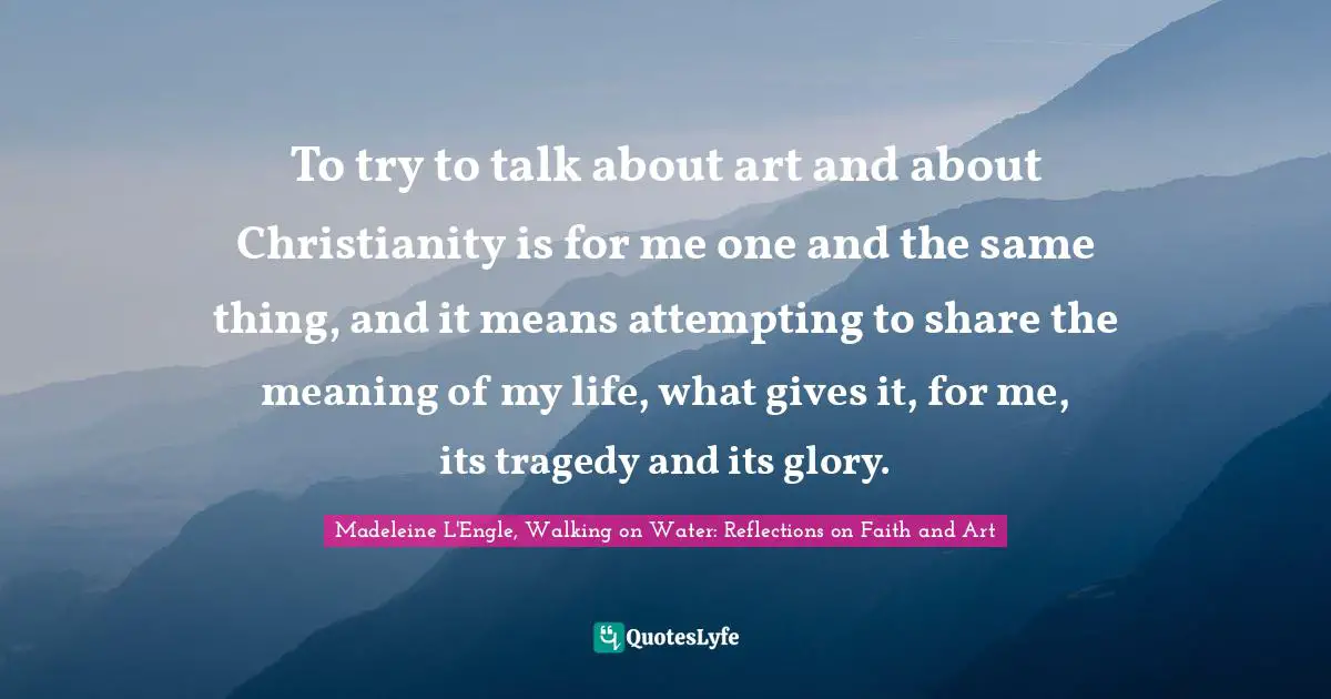 To try to talk about art and about Christianity is for me one and the same thing, and it means attempting to share the meaning of my life, what gives it, for me, its tragedy and its glory.
