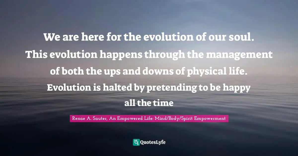 Renae A. Sauter, An Empowered Life: Mind/Body/Spirit Empowerment Quotes: "We are here for the evolution of our soul. This evolution happens through the management of both the ups and downs of physical life. Evolution is halted by pretending to be happy all the time"