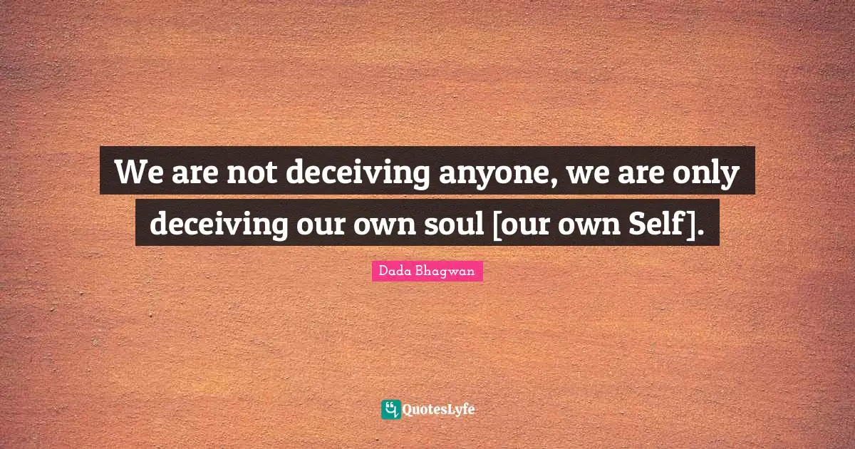 We are not deceiving anyone, we are only deceiving our own soul [our own Self].