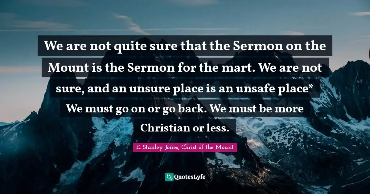 Ethics And Moral Philosophy Quotes: "We are not quite sure that the Sermon on the Mount is the Sermon for the mart. We are not sure, and an unsure place is an unsafe place* We must go on or go back. We must be more Christian or less."