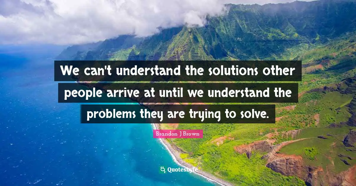We can't understand the solutions other people arrive at until we understand the problems they are trying to solve.
