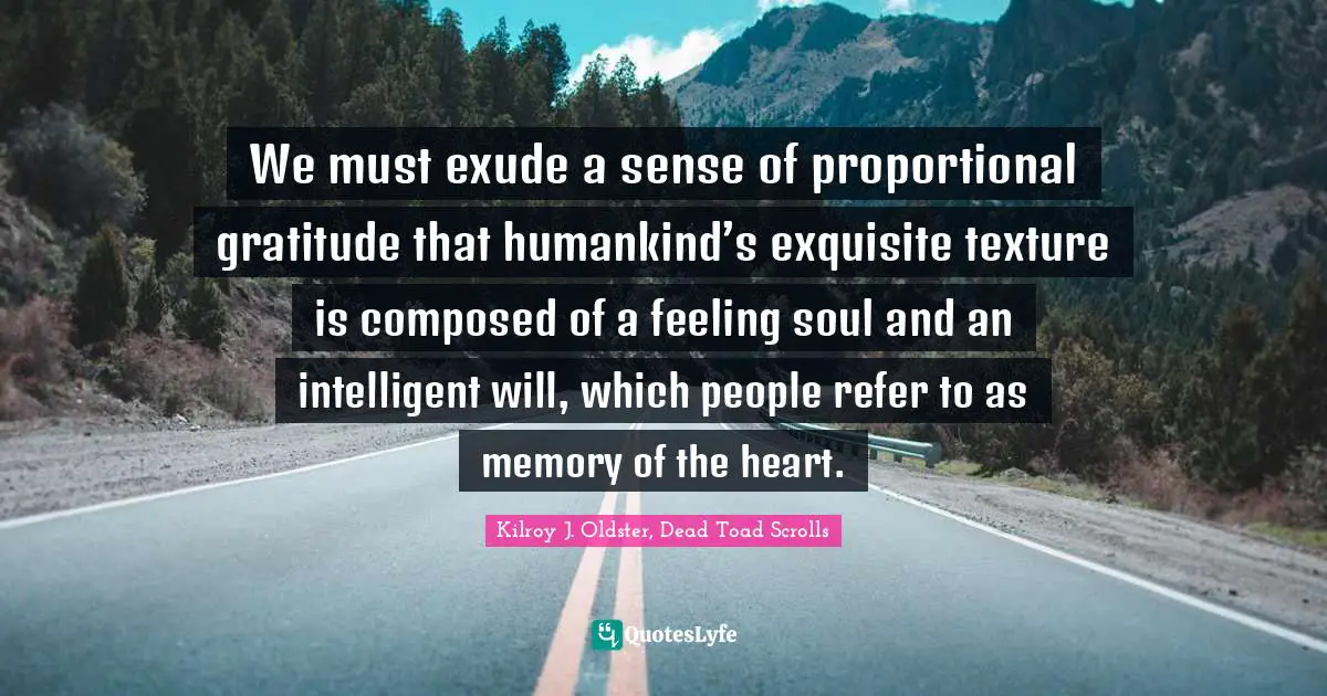 Kilroy J. Oldster, Dead Toad Scrolls Quotes: We must exude a sense of proportional gratitude that humankind’s exquisite texture is composed of a feeling soul and an intelligent will, which people refer to as memory of the heart.