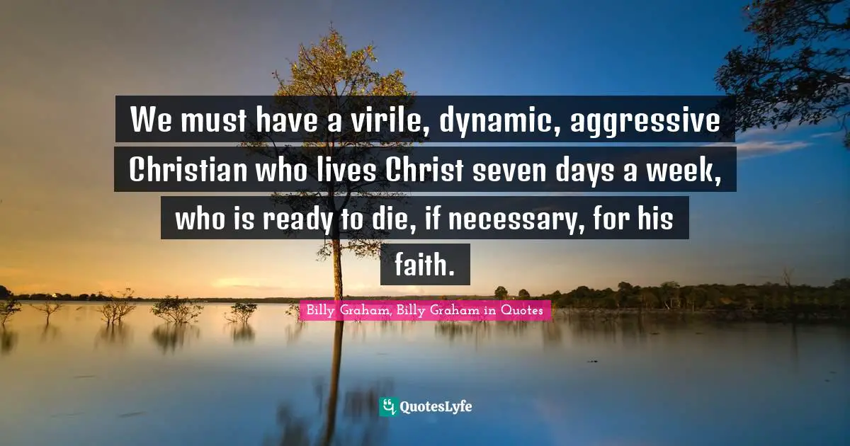 We must have a virile, dynamic, aggressive Christian who lives Christ seven days a week, who is ready to die, if necessary, for his faith.