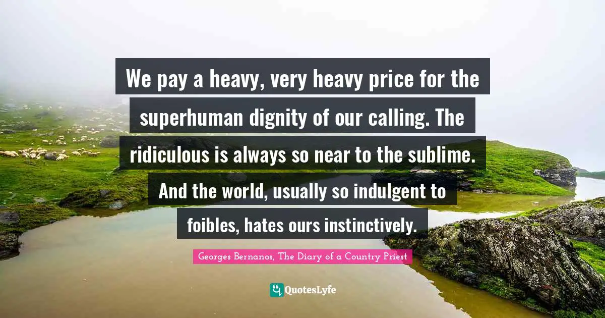 Georges Bernanos, The Diary Of A Country Priest Quotes: "We pay a heavy, very heavy price for the superhuman dignity of our calling. The ridiculous is always so near to the sublime. And the world, usually so indulgent to foibles, hates ours instinctively."