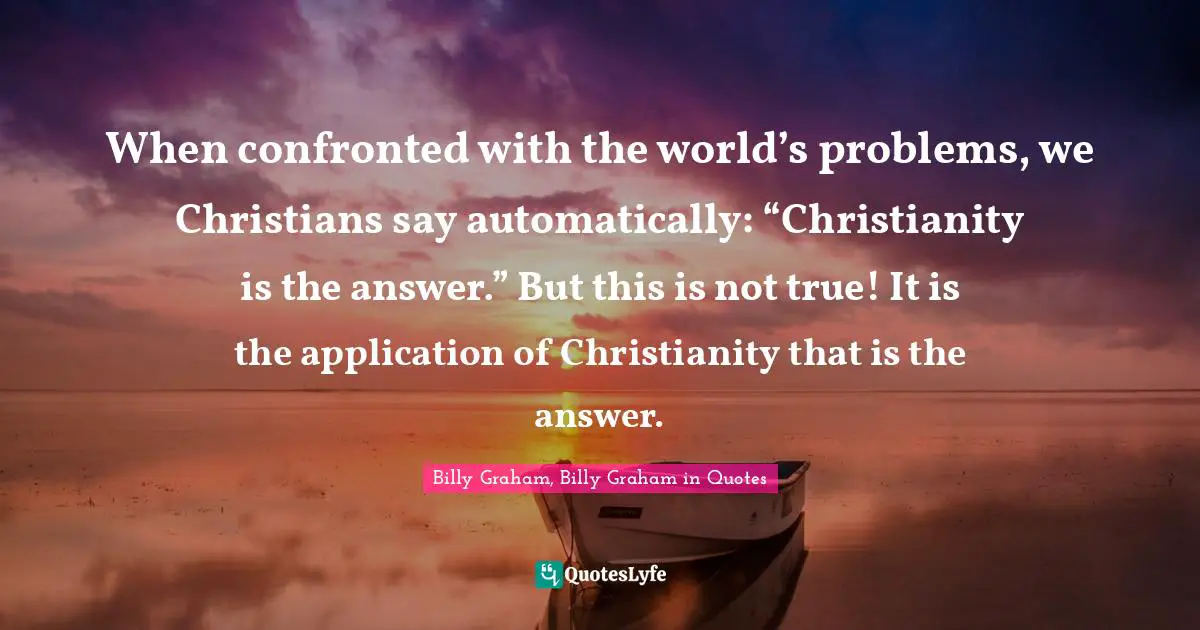 When confronted with the world’s problems, we Christians say automatically: “Christianity is the answer.” But this is not true! It is the application of Christianity that is the answer.