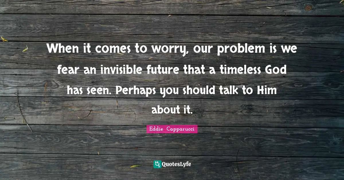 When it comes to worry, our problem is we fear an invisible future that a timeless God has seen. Perhaps you should talk to Him about it.