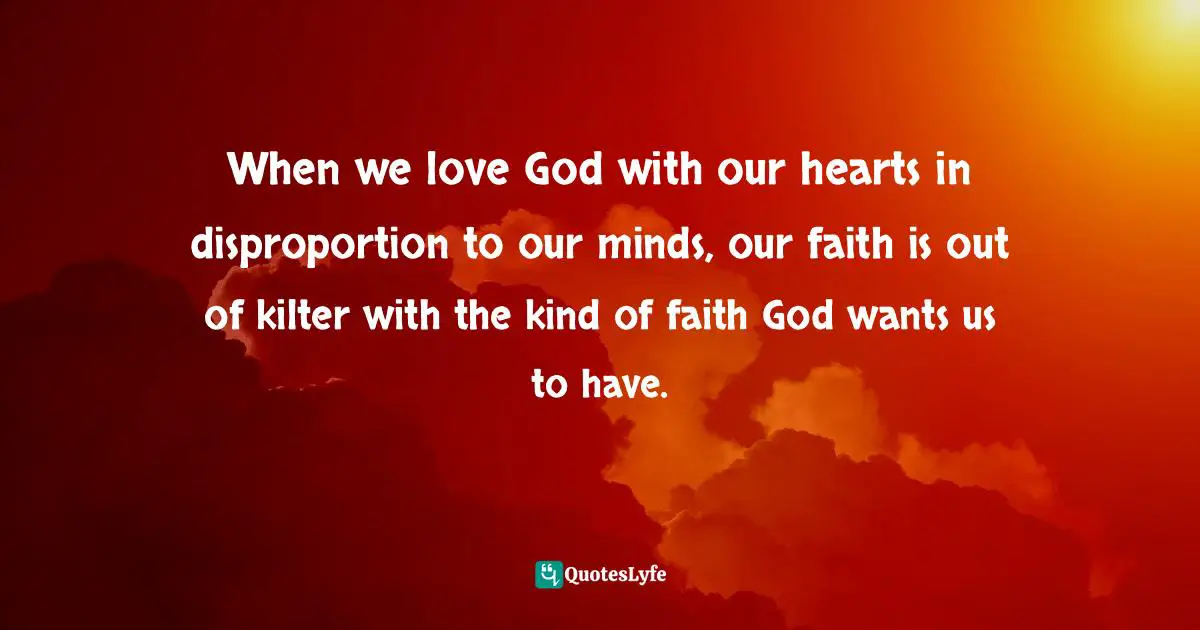 When we love God with our hearts in disproportion to our minds, our faith is out of kilter with the kind of faith God wants us to have.