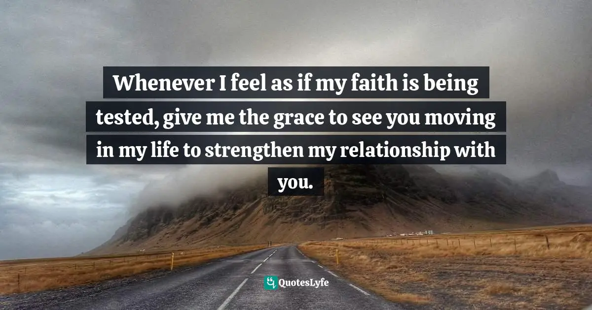 Whenever I feel as if my faith is being tested, give me the grace to see you moving in my life to strengthen my relationship with you.