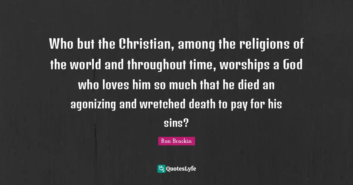 Who but the Christian, among the religions of the world and throughout time, worships a God who loves him so much that he died an agonizing and wretched death to pay for his sins?