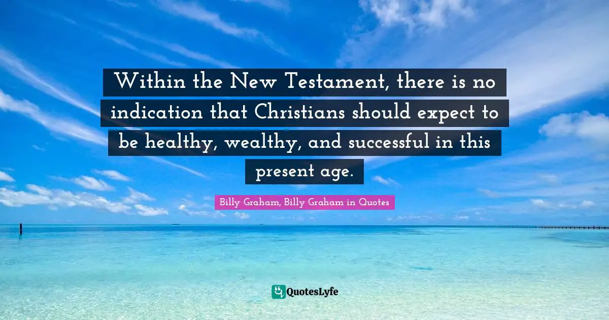 Billy Graham, Billy Graham in Quotes Quotes: Within the New Testament, there is no indication that Christians should expect to be healthy, wealthy, and successful in this present age.