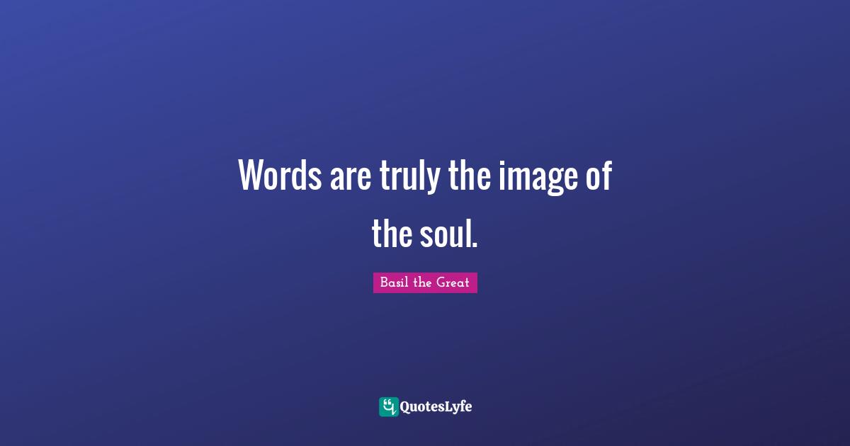 Words are truly the image of the soul.