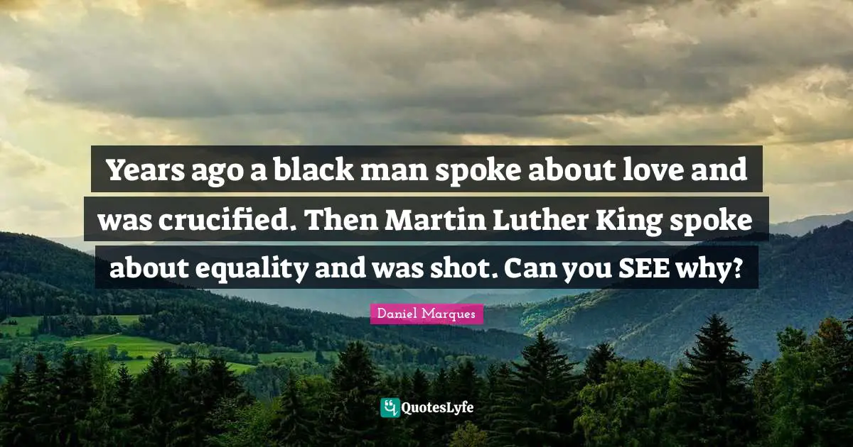Years ago a black man spoke about love and was crucified. Then Martin Luther King spoke about equality and was shot. Can you SEE why?